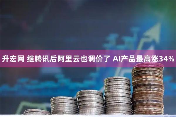 升宏网 继腾讯后阿里云也调价了 AI产品最高涨34%