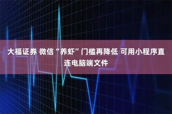 大福证券 微信“养虾”门槛再降低 可用小程序直连电脑端文件
