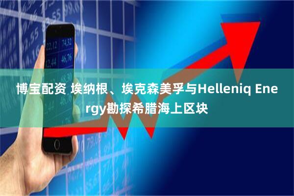博宝配资 埃纳根、埃克森美孚与Helleniq Energy勘探希腊海上区块